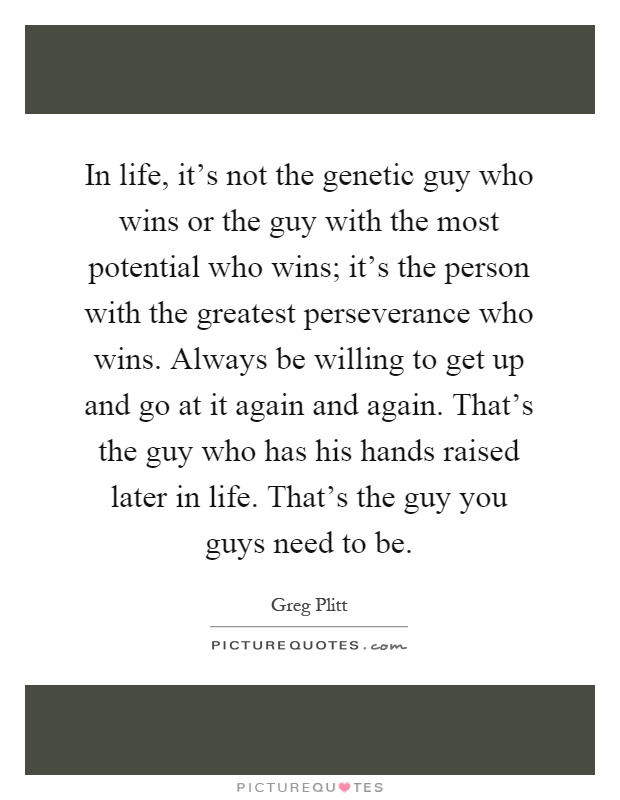 In life, it’s not the genetic guy who wins or the guy with the most potential who wins; it’s the person with the greatest perseverance who wins. Always be willing to get up and go at it again and again. That’s the guy who has his hands raised later in life. That’s the guy you guys need to be Picture Quote #1