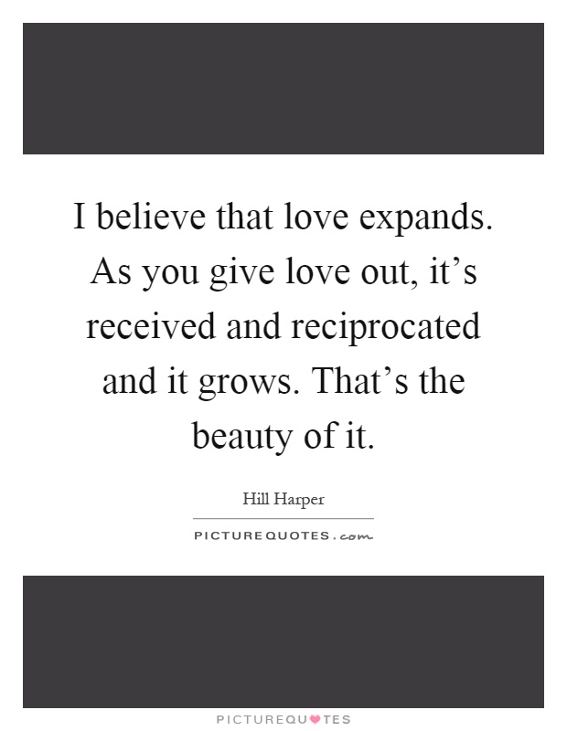 I believe that love expands. As you give love out, it's received and reciprocated and it grows. That's the beauty of it Picture Quote #1