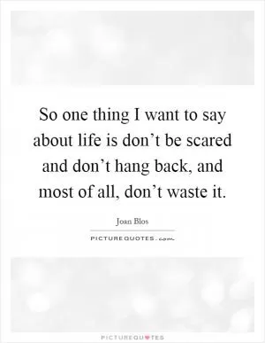 So one thing I want to say about life is don’t be scared and don’t hang back, and most of all, don’t waste it Picture Quote #1