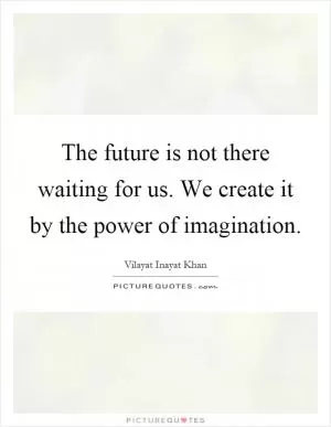 The future is not there waiting for us. We create it by the power of imagination Picture Quote #1