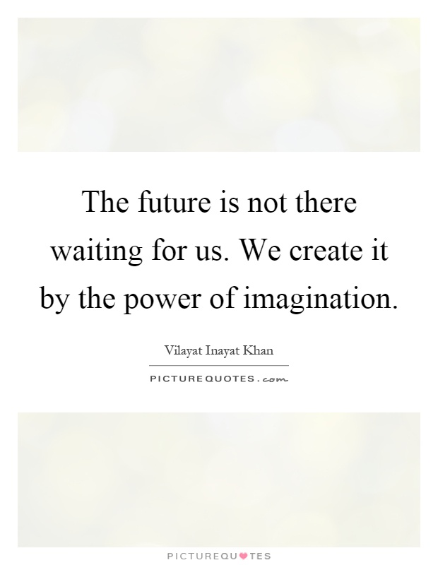 The future is not there waiting for us. We create it by the power of imagination Picture Quote #1