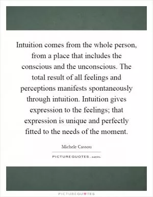 Intuition comes from the whole person, from a place that includes the conscious and the unconscious. The total result of all feelings and perceptions manifests spontaneously through intuition. Intuition gives expression to the feelings; that expression is unique and perfectly fitted to the needs of the moment Picture Quote #1