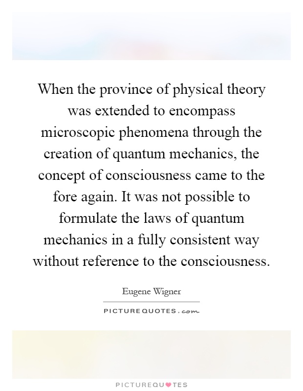 When the province of physical theory was extended to encompass microscopic phenomena through the creation of quantum mechanics, the concept of consciousness came to the fore again. It was not possible to formulate the laws of quantum mechanics in a fully consistent way without reference to the consciousness Picture Quote #1
