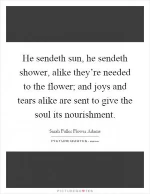 He sendeth sun, he sendeth shower, alike they’re needed to the flower; and joys and tears alike are sent to give the soul its nourishment Picture Quote #1