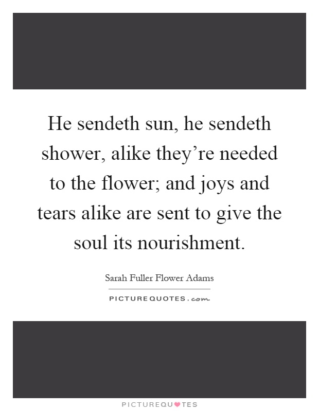 He sendeth sun, he sendeth shower, alike they're needed to the flower; and joys and tears alike are sent to give the soul its nourishment Picture Quote #1