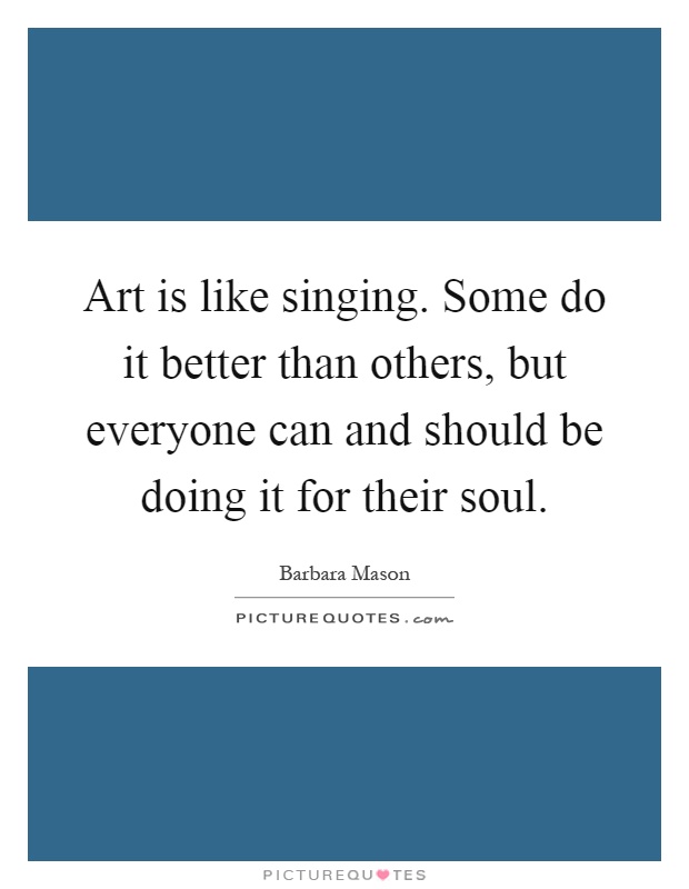 Art is like singing. Some do it better than others, but everyone can and should be doing it for their soul Picture Quote #1