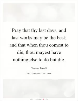Pray that thy last days, and last works may be the best; and that when thou comest to die, thou mayest have nothing else to do but die Picture Quote #1