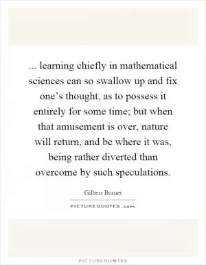 ... learning chiefly in mathematical sciences can so swallow up and fix one’s thought, as to possess it entirely for some time; but when that amusement is over, nature will return, and be where it was, being rather diverted than overcome by such speculations Picture Quote #1