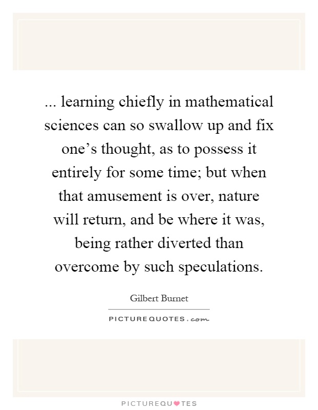 ... learning chiefly in mathematical sciences can so swallow up and fix one's thought, as to possess it entirely for some time; but when that amusement is over, nature will return, and be where it was, being rather diverted than overcome by such speculations Picture Quote #1