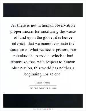 As there is not in human observation proper means for measuring the waste of land upon the globe, it is hence inferred, that we cannot estimate the duration of what we see at present, nor calculate the period at which it had begun; so that, with respect to human observation, this world has neither a beginning nor an end Picture Quote #1