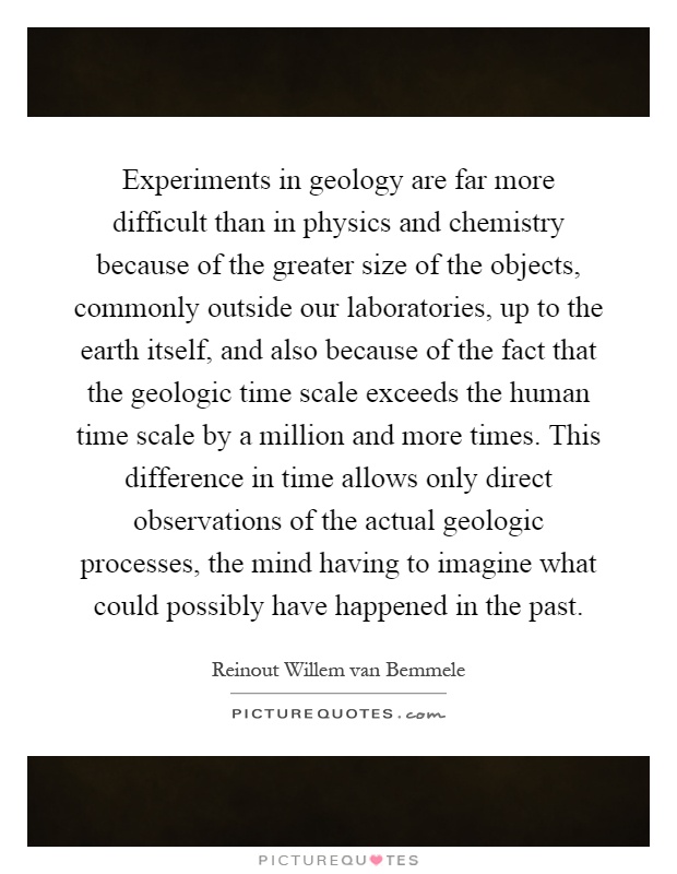 Experiments in geology are far more difficult than in physics and chemistry because of the greater size of the objects, commonly outside our laboratories, up to the earth itself, and also because of the fact that the geologic time scale exceeds the human time scale by a million and more times. This difference in time allows only direct observations of the actual geologic processes, the mind having to imagine what could possibly have happened in the past Picture Quote #1