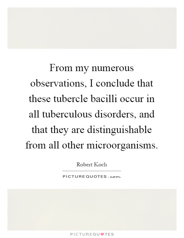 From my numerous observations, I conclude that these tubercle bacilli occur in all tuberculous disorders, and that they are distinguishable from all other microorganisms Picture Quote #1