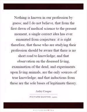 Nothing is known in our profession by guess; and I do not believe, that from the first dawn of medical science to the present moment, a single correct idea has ever emanated from conjecture: it is right therefore, that those who are studying their profession should be aware that there is no short road to knowledge; and that observation on the diseased living, examination of the dead, and experiments upon living animals, are the only sources of true knowledge; and that inductions from these are the sole bases of legitimate theory Picture Quote #1