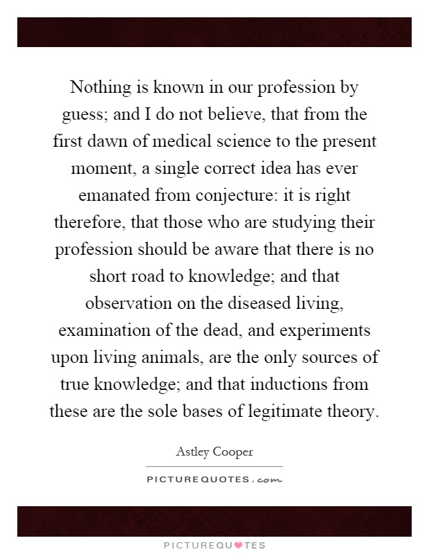 Nothing is known in our profession by guess; and I do not believe, that from the first dawn of medical science to the present moment, a single correct idea has ever emanated from conjecture: it is right therefore, that those who are studying their profession should be aware that there is no short road to knowledge; and that observation on the diseased living, examination of the dead, and experiments upon living animals, are the only sources of true knowledge; and that inductions from these are the sole bases of legitimate theory Picture Quote #1
