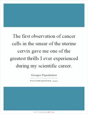 The first observation of cancer cells in the smear of the uterine cervix gave me one of the greatest thrills I ever experienced during my scientific career Picture Quote #1