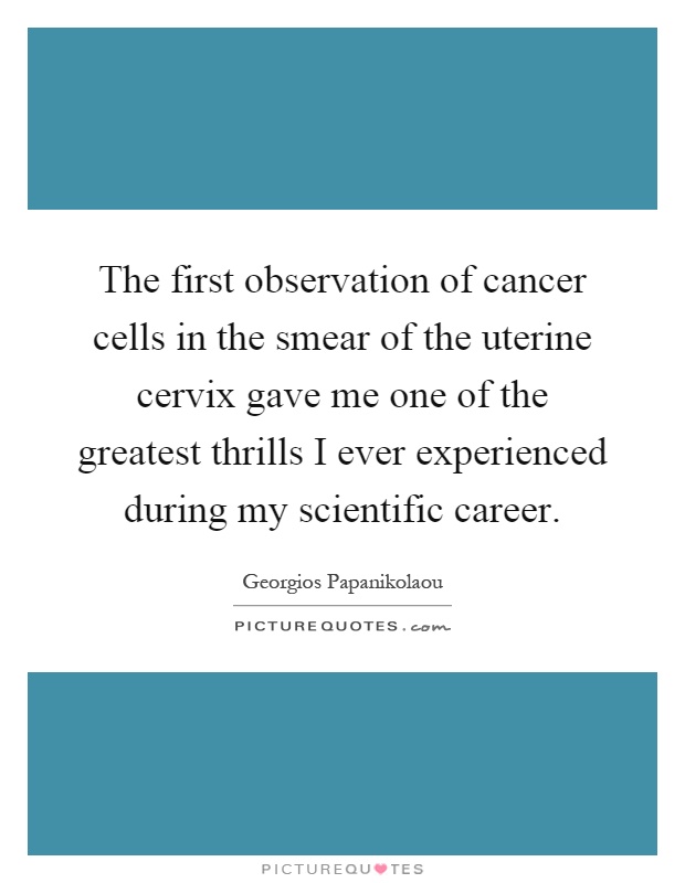 The first observation of cancer cells in the smear of the uterine cervix gave me one of the greatest thrills I ever experienced during my scientific career Picture Quote #1