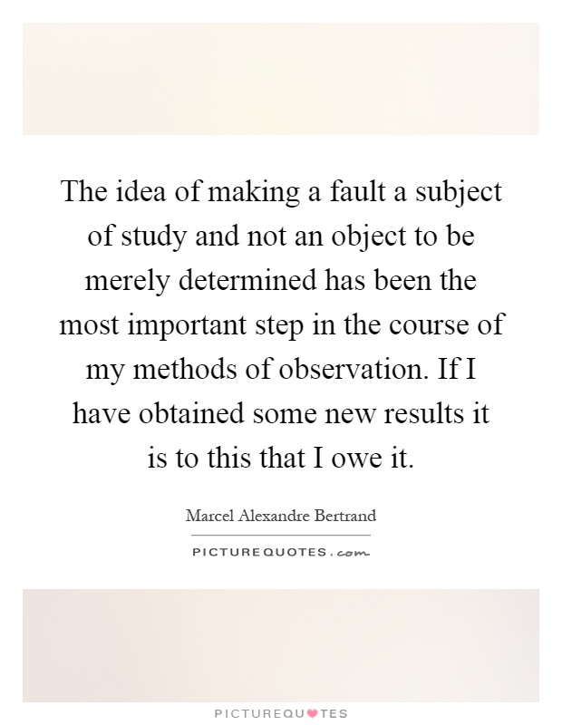 The idea of making a fault a subject of study and not an object to be merely determined has been the most important step in the course of my methods of observation. If I have obtained some new results it is to this that I owe it Picture Quote #1