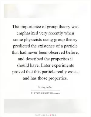 The importance of group theory was emphasized very recently when some physicists using group theory predicted the existence of a particle that had never been observed before, and described the properties it should have. Later experiments proved that this particle really exists and has those properties Picture Quote #1
