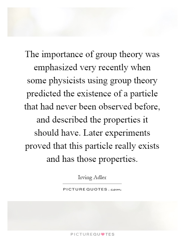 The importance of group theory was emphasized very recently when some physicists using group theory predicted the existence of a particle that had never been observed before, and described the properties it should have. Later experiments proved that this particle really exists and has those properties Picture Quote #1