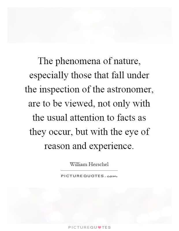 The phenomena of nature, especially those that fall under the inspection of the astronomer, are to be viewed, not only with the usual attention to facts as they occur, but with the eye of reason and experience Picture Quote #1