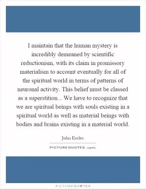 I maintain that the human mystery is incredibly demeaned by scientific reductionism, with its claim in promissory materialism to account eventually for all of the spiritual world in terms of patterns of neuronal activity. This belief must be classed as a superstition... We have to recognize that we are spiritual beings with souls existing in a spiritual world as well as material beings with bodies and brains existing in a material world Picture Quote #1