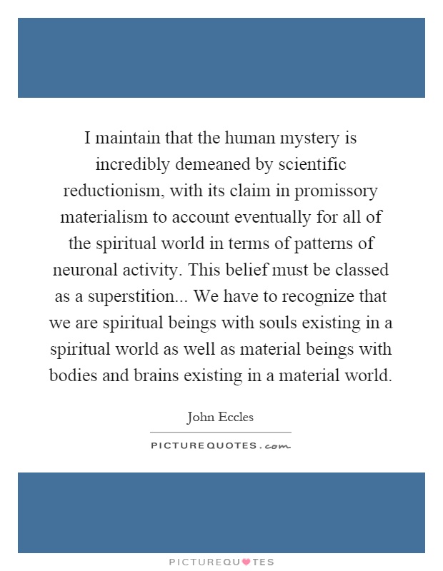 I maintain that the human mystery is incredibly demeaned by scientific reductionism, with its claim in promissory materialism to account eventually for all of the spiritual world in terms of patterns of neuronal activity. This belief must be classed as a superstition... We have to recognize that we are spiritual beings with souls existing in a spiritual world as well as material beings with bodies and brains existing in a material world Picture Quote #1