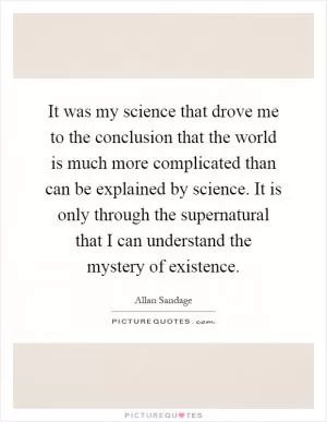 It was my science that drove me to the conclusion that the world is much more complicated than can be explained by science. It is only through the supernatural that I can understand the mystery of existence Picture Quote #1