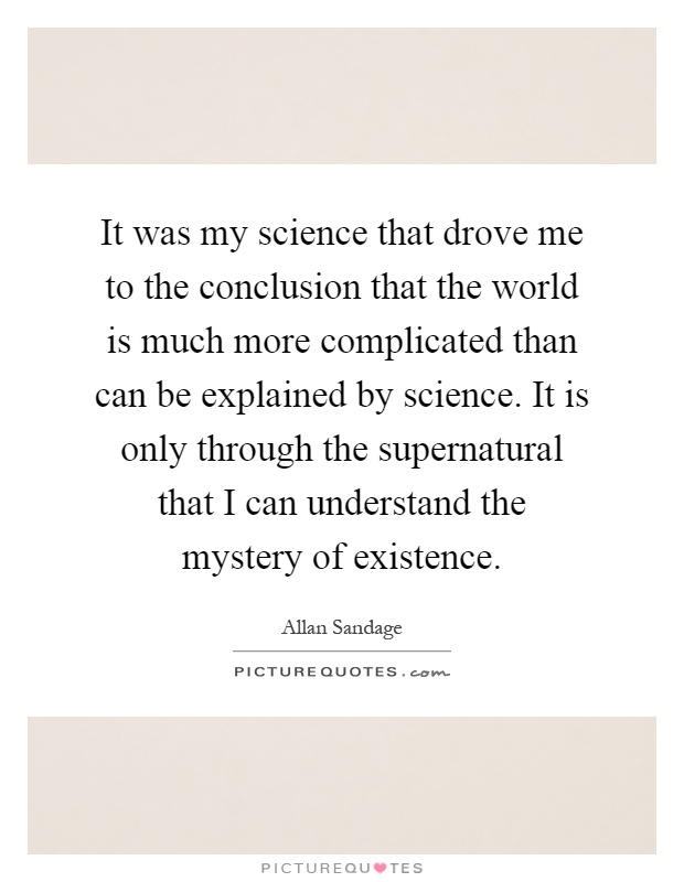 It was my science that drove me to the conclusion that the world is much more complicated than can be explained by science. It is only through the supernatural that I can understand the mystery of existence Picture Quote #1