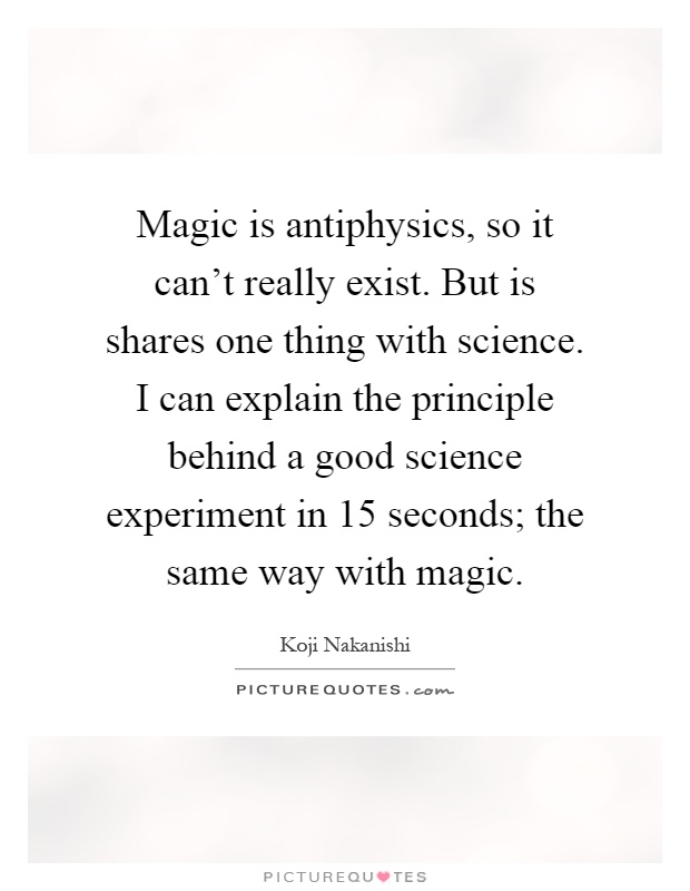 Magic is antiphysics, so it can't really exist. But is shares one thing with science. I can explain the principle behind a good science experiment in 15 seconds; the same way with magic Picture Quote #1