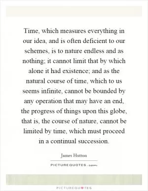 Time, which measures everything in our idea, and is often deficient to our schemes, is to nature endless and as nothing; it cannot limit that by which alone it had existence; and as the natural course of time, which to us seems infinite, cannot be bounded by any operation that may have an end, the progress of things upon this globe, that is, the course of nature, cannot be limited by time, which must proceed in a continual succession Picture Quote #1