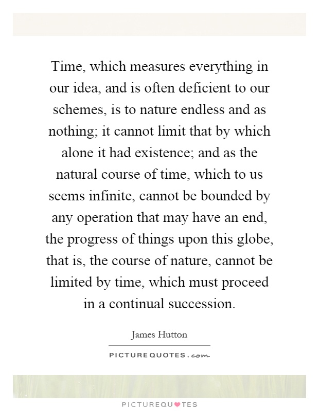 Time, which measures everything in our idea, and is often deficient to our schemes, is to nature endless and as nothing; it cannot limit that by which alone it had existence; and as the natural course of time, which to us seems infinite, cannot be bounded by any operation that may have an end, the progress of things upon this globe, that is, the course of nature, cannot be limited by time, which must proceed in a continual succession Picture Quote #1