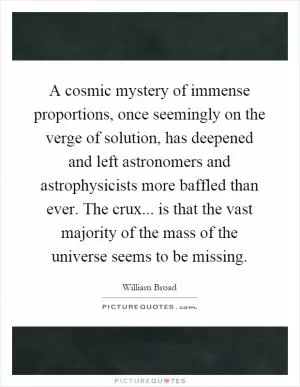 A cosmic mystery of immense proportions, once seemingly on the verge of solution, has deepened and left astronomers and astrophysicists more baffled than ever. The crux... is that the vast majority of the mass of the universe seems to be missing Picture Quote #1
