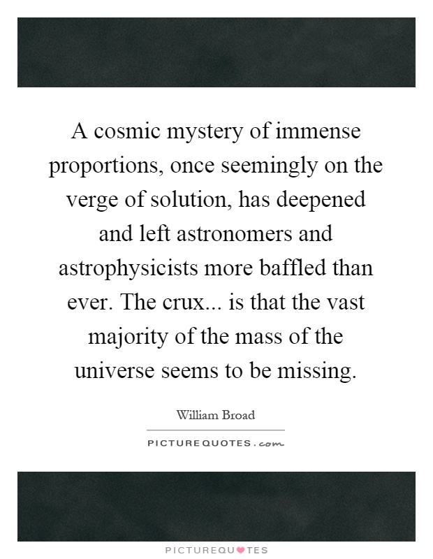 A cosmic mystery of immense proportions, once seemingly on the verge of solution, has deepened and left astronomers and astrophysicists more baffled than ever. The crux... is that the vast majority of the mass of the universe seems to be missing Picture Quote #1