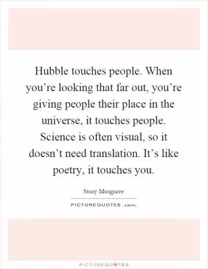 Hubble touches people. When you’re looking that far out, you’re giving people their place in the universe, it touches people. Science is often visual, so it doesn’t need translation. It’s like poetry, it touches you Picture Quote #1