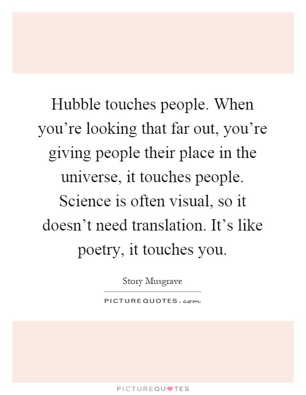 Hubble touches people. When you're looking that far out, you're giving people their place in the universe, it touches people. Science is often visual, so it doesn't need translation. It's like poetry, it touches you Picture Quote #1