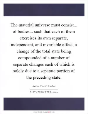 The material universe must consist... of bodies... such that each of them exercises its own separate, independent, and invariable effect, a change of the total state being compounded of a number of separate changes each of which is solely due to a separate portion of the preceding state Picture Quote #1