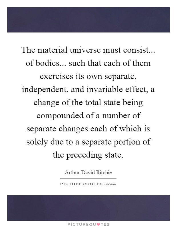 The material universe must consist... of bodies... such that each of them exercises its own separate, independent, and invariable effect, a change of the total state being compounded of a number of separate changes each of which is solely due to a separate portion of the preceding state Picture Quote #1