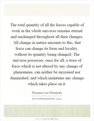 The total quantity of all the forces capable of work in the whole universe remains eternal and unchanged throughout all their changes. All change in nature amounts to this, that force can change its form and locality, without its quantity being changed. The universe possesses, once for all, a store of force which is not altered by any change of phenomena, can neither be increased nor diminished, and which maintains any change which takes place on it Picture Quote #1