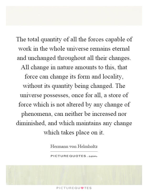 The total quantity of all the forces capable of work in the whole universe remains eternal and unchanged throughout all their changes. All change in nature amounts to this, that force can change its form and locality, without its quantity being changed. The universe possesses, once for all, a store of force which is not altered by any change of phenomena, can neither be increased nor diminished, and which maintains any change which takes place on it Picture Quote #1