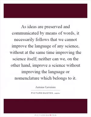 As ideas are preserved and communicated by means of words, it necessarily follows that we cannot improve the language of any science, without at the same time improving the science itself; neither can we, on the other hand, improve a science without improving the language or nomenclature which belongs to it Picture Quote #1