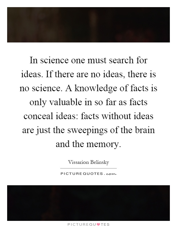 In science one must search for ideas. If there are no ideas, there is no science. A knowledge of facts is only valuable in so far as facts conceal ideas: facts without ideas are just the sweepings of the brain and the memory Picture Quote #1