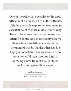 One of the principal obstacles to the rapid diffusion of a new idea lies in the difficulty of finding suitable expression to convey its essential point to other minds. Words may have to be strained into a new sense, and scientific controversies constantly resolve themselves into differences about the meaning of words. On the other hand, a happy nomenclature has sometimes been more powerful than rigorous logic in allowing a new train of thought to be quickly and generally accepted Picture Quote #1