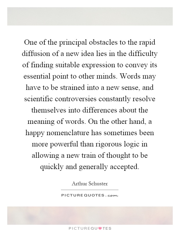 One of the principal obstacles to the rapid diffusion of a new idea lies in the difficulty of finding suitable expression to convey its essential point to other minds. Words may have to be strained into a new sense, and scientific controversies constantly resolve themselves into differences about the meaning of words. On the other hand, a happy nomenclature has sometimes been more powerful than rigorous logic in allowing a new train of thought to be quickly and generally accepted Picture Quote #1