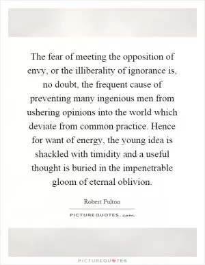 The fear of meeting the opposition of envy, or the illiberality of ignorance is, no doubt, the frequent cause of preventing many ingenious men from ushering opinions into the world which deviate from common practice. Hence for want of energy, the young idea is shackled with timidity and a useful thought is buried in the impenetrable gloom of eternal oblivion Picture Quote #1