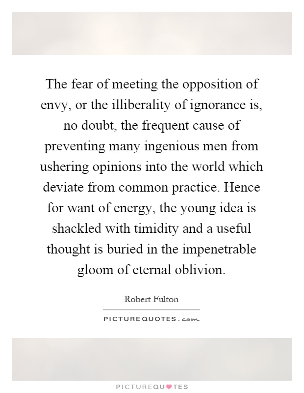 The fear of meeting the opposition of envy, or the illiberality of ignorance is, no doubt, the frequent cause of preventing many ingenious men from ushering opinions into the world which deviate from common practice. Hence for want of energy, the young idea is shackled with timidity and a useful thought is buried in the impenetrable gloom of eternal oblivion Picture Quote #1