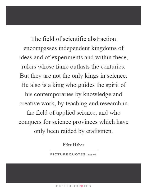 The field of scientific abstraction encompasses independent kingdoms of ideas and of experiments and within these, rulers whose fame outlasts the centuries. But they are not the only kings in science. He also is a king who guides the spirit of his contemporaries by knowledge and creative work, by teaching and research in the field of applied science, and who conquers for science provinces which have only been raided by craftsmen Picture Quote #1