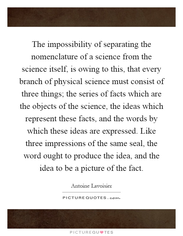 The impossibility of separating the nomenclature of a science from the science itself, is owing to this, that every branch of physical science must consist of three things; the series of facts which are the objects of the science, the ideas which represent these facts, and the words by which these ideas are expressed. Like three impressions of the same seal, the word ought to produce the idea, and the idea to be a picture of the fact Picture Quote #1
