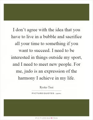 I don’t agree with the idea that you have to live in a bubble and sacrifice all your time to something if you want to succeed. I need to be interested in things outside my sport, and I need to meet new people. For me, judo is an expression of the harmony I achieve in my life Picture Quote #1
