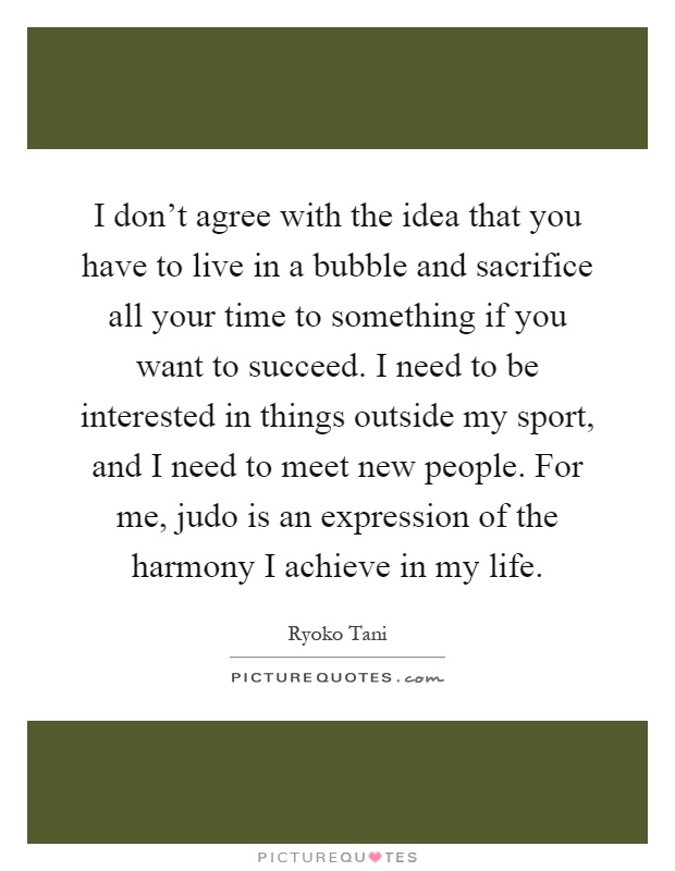 I don't agree with the idea that you have to live in a bubble and sacrifice all your time to something if you want to succeed. I need to be interested in things outside my sport, and I need to meet new people. For me, judo is an expression of the harmony I achieve in my life Picture Quote #1