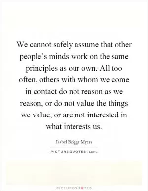 We cannot safely assume that other people’s minds work on the same principles as our own. All too often, others with whom we come in contact do not reason as we reason, or do not value the things we value, or are not interested in what interests us Picture Quote #1